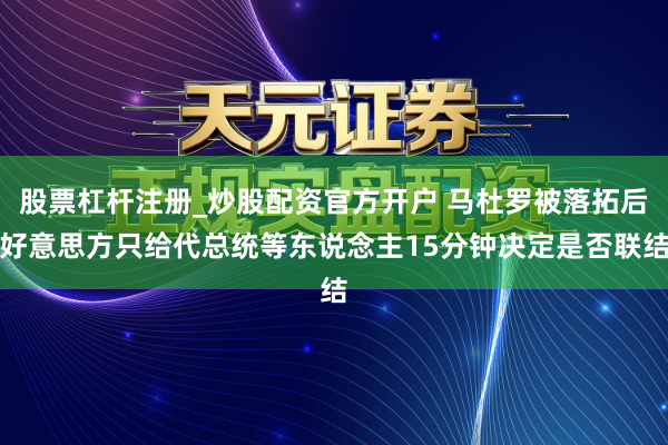 股票杠杆注册_炒股配资官方开户 马杜罗被落拓后好意思方只给代总统等东说念主15分钟决定是否联结