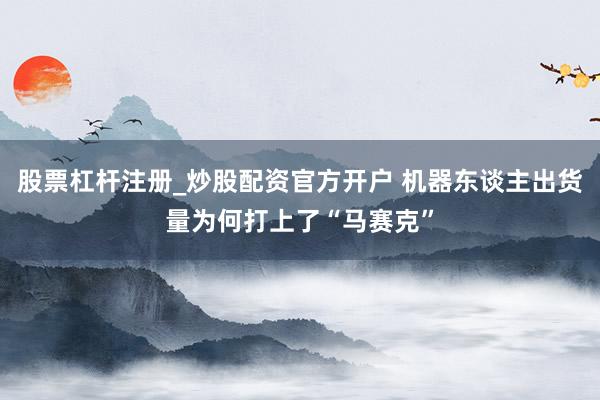 股票杠杆注册_炒股配资官方开户 机器东谈主出货量为何打上了“马赛克”