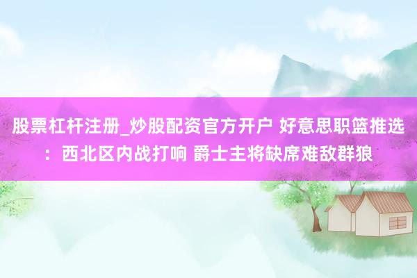 股票杠杆注册_炒股配资官方开户 好意思职篮推选：西北区内战打响 爵士主将缺席难敌群狼