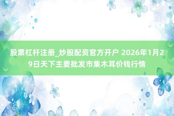 股票杠杆注册_炒股配资官方开户 2026年1月29日天下主要批发市集木耳价钱行情