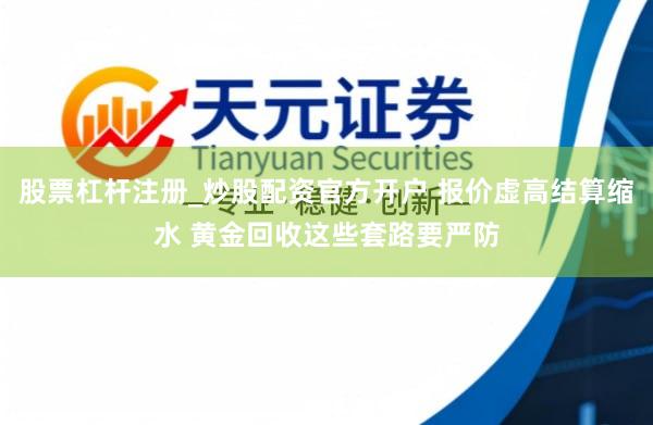 股票杠杆注册_炒股配资官方开户 报价虚高结算缩水 黄金回收这些套路要严防