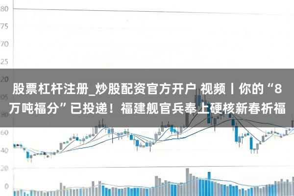 股票杠杆注册_炒股配资官方开户 视频丨你的“8万吨福分”已投递！福建舰官兵奉上硬核新春祈福
