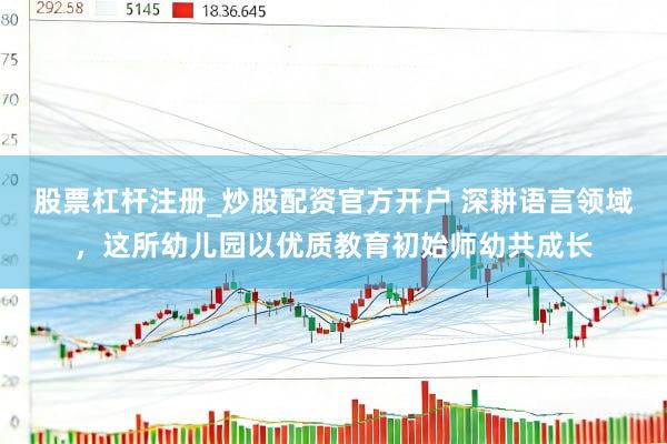 股票杠杆注册_炒股配资官方开户 深耕语言领域，这所幼儿园以优质教育初始师幼共成长