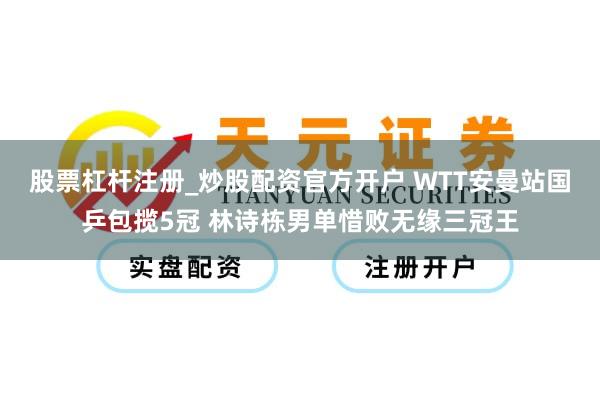 股票杠杆注册_炒股配资官方开户 WTT安曼站国乒包揽5冠 林诗栋男单惜败无缘三冠王